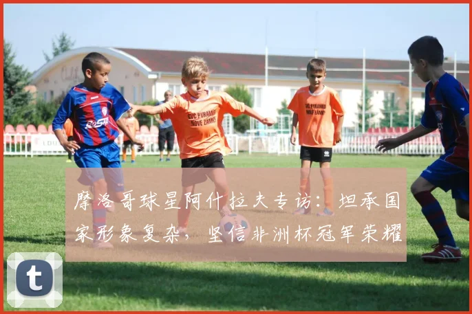 摩洛哥球星阿什拉夫专访：坦承国家形象复杂，坚信非洲杯冠军荣耀实至名归