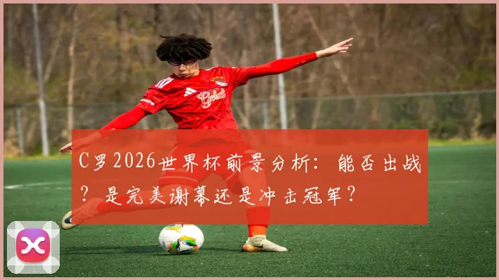C罗2026世界杯前景分析:能否出战?是完美谢幕还是冲击冠军?