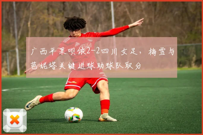 广西平果呗侬2-2四川女足，梅雪与芭妮塔关键进球助球队取分