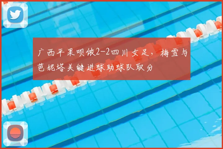广西平果呗侬2-2四川女足，梅雪与芭妮塔关键进球助球队取分