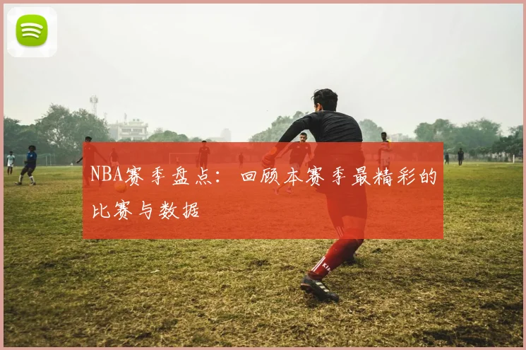 NBA赛季盘点:回顾本赛季最精彩的比赛与数据