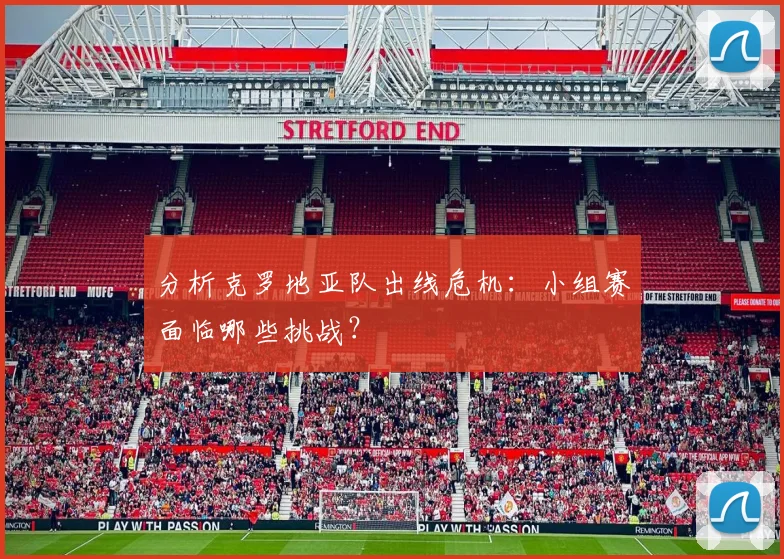 分析克罗地亚队出线危机：小组赛面临哪些挑战？