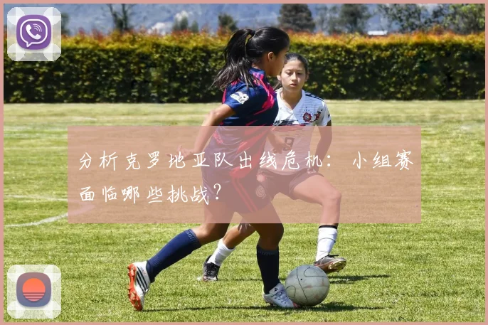 分析克罗地亚队出线危机：小组赛面临哪些挑战？