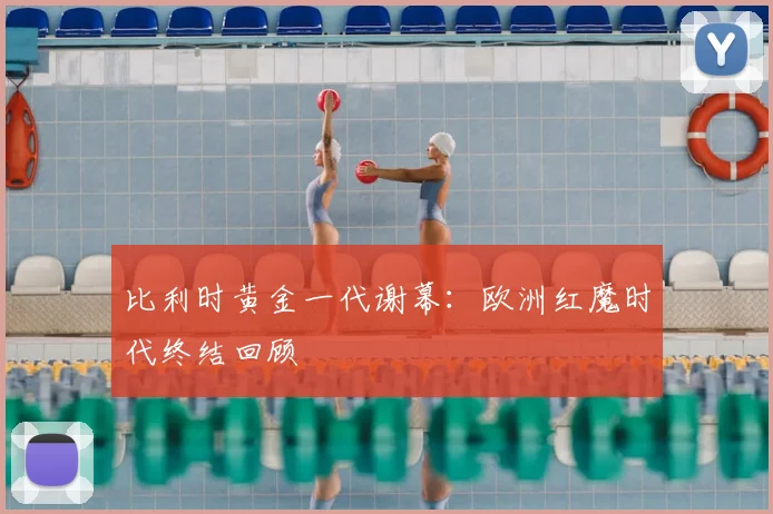 比利时黄金一代谢幕：欧洲红魔时代终结回顾
