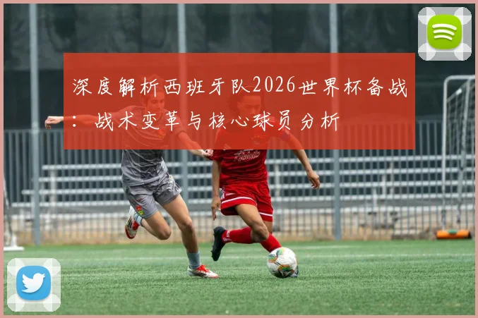 深度解析西班牙队2026世界杯备战：战术变革与核心球员分析