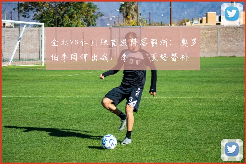 全北vs仁川联首发阵容解析：奥罗伯李同律出战，李昇祐莫塔替补